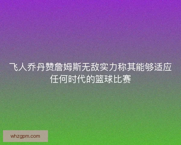 飞人乔丹赞詹姆斯无敌实力称其能够适应任何时代的篮球比赛
