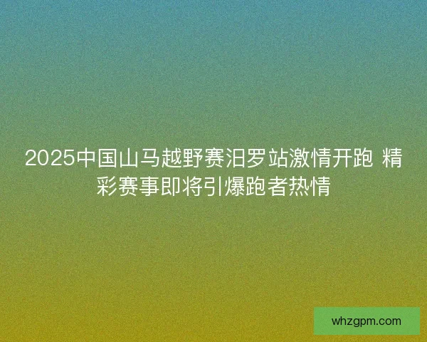 2025中国山马越野赛汨罗站激情开跑 精彩赛事即将引爆跑者热情