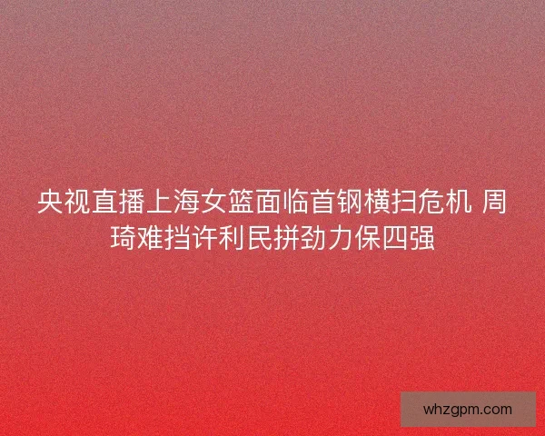 央视直播上海女篮面临首钢横扫危机 周琦难挡许利民拼劲力保四强