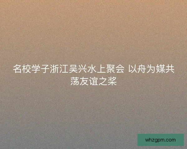 名校学子浙江吴兴水上聚会 以舟为媒共荡友谊之桨