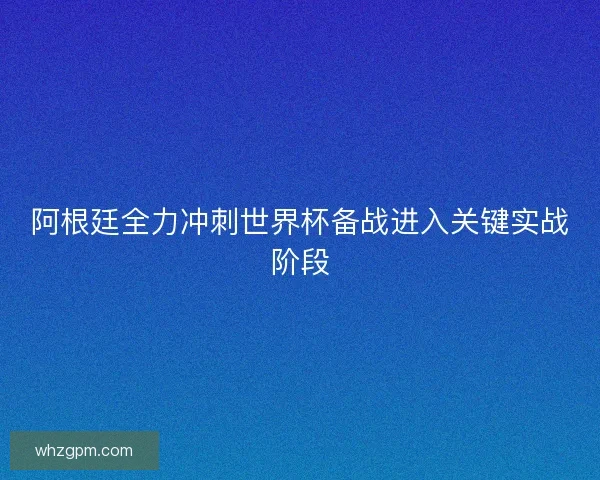 阿根廷全力冲刺世界杯备战进入关键实战阶段