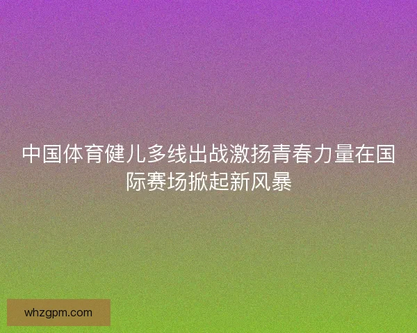 中国体育健儿多线出战激扬青春力量在国际赛场掀起新风暴