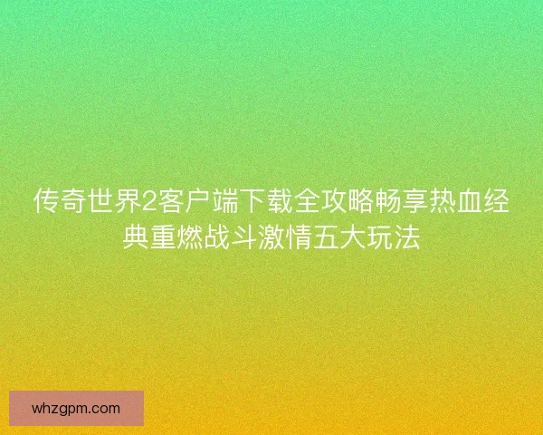 传奇世界2客户端下载全攻略畅享热血经典重燃战斗激情五大玩法