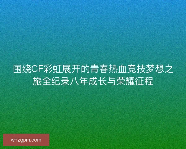 围绕CF彩虹展开的青春热血竞技梦想之旅全纪录八年成长与荣耀征程